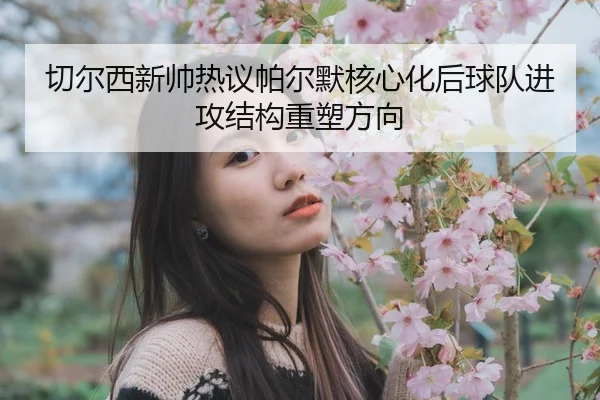 切尔西新帅热议帕尔默核心化后球队进攻结构重塑方向