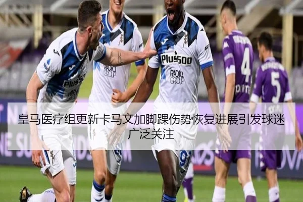 皇马医疗组更新卡马文加脚踝伤势恢复进展引发球迷广泛关注